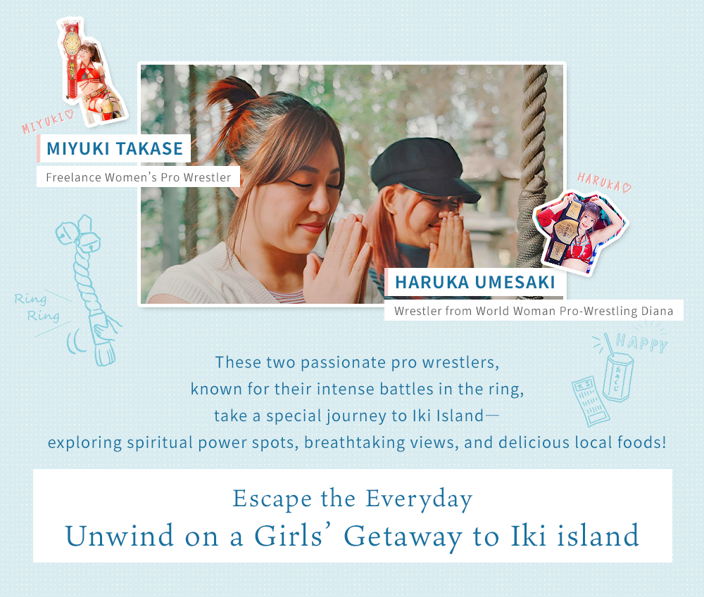Ms. Haruka Umesaki (World Women's Pro Wrestling Diana) | Ms. Miyuki Takase (Freelance Women's Pro Wrestler) - Two passionate wrestlers enjoy a power spot tour, scenic views, and gourmet food in Iki! A relaxing girls' trip away from everyday life.