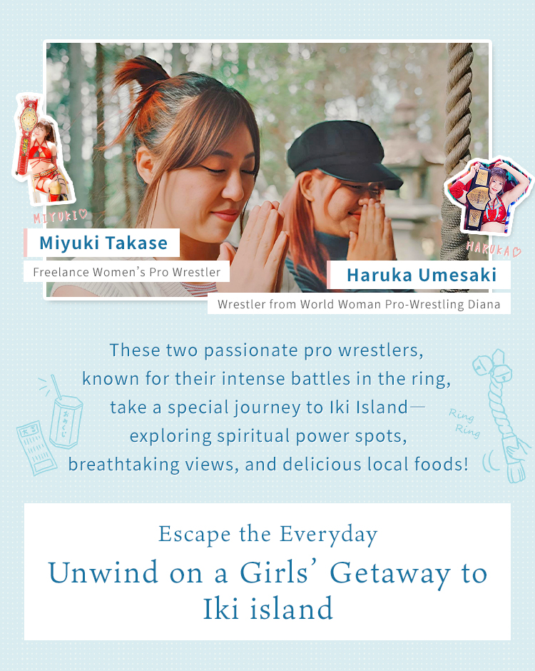 Ms. Haruka Umesaki (World Women's Pro Wrestling Diana) | Ms. Miyuki Takase (Freelance Women's Pro Wrestler) - Two passionate wrestlers enjoy a power spot tour, scenic views, and gourmet food in Iki! A relaxing girls' trip away from everyday life.